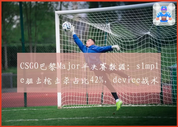 CSGO巴黎Major半决赛数据：s1mple狙击枪击杀占比42%，device战术陷阱能否破解？