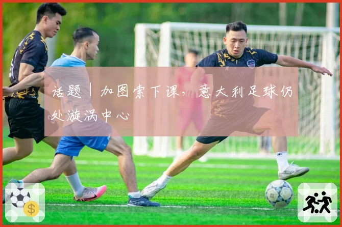 话题｜加图索下课，意大利足球仍处漩涡中心