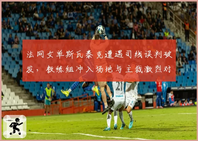法网女单斯瓦泰克遭遇司线误判破发,教练组冲入场地与主裁激烈对峙