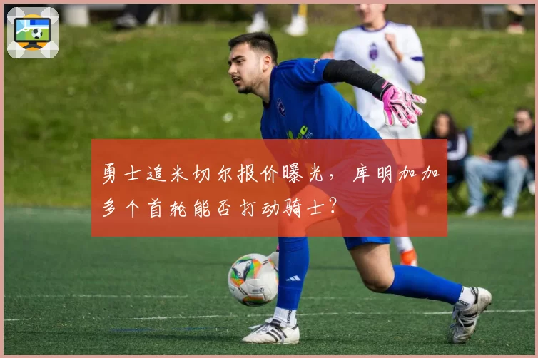 勇士追米切尔报价曝光，库明加加多个首轮能否打动骑士？